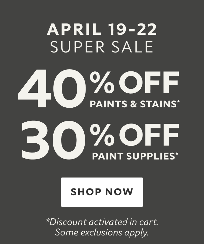 April 19-22 Super Sale. 40% OFF Paints & Stains, 30% OFF Paint Supplies. Shop Now. *Discount activated in cart. Some exclusions apply.