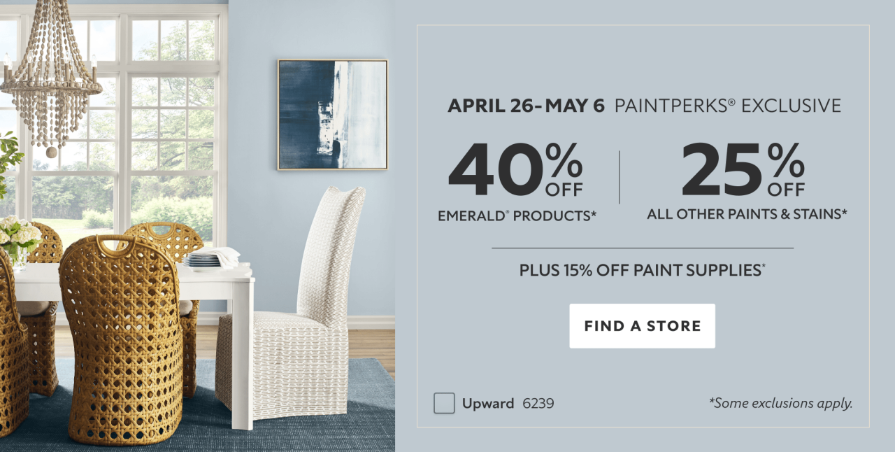 April 26 - May 6 PaintPerks® Exclusive. 40% OFF Emerald Products, 25% OFF All Other Paints & Stains, Plus 15% OFF Paint Supplies. Find a Store. *Some exclusions apply.