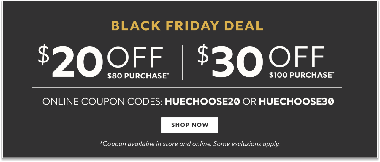 Black Friday deal. $20 off $80 purchase* $30 off $100 purchase* Online coupon codes: HUECHOOSE20 or HUECHOOSE30 Shop now. *Coupon available in store and online. Some exclusions apply.