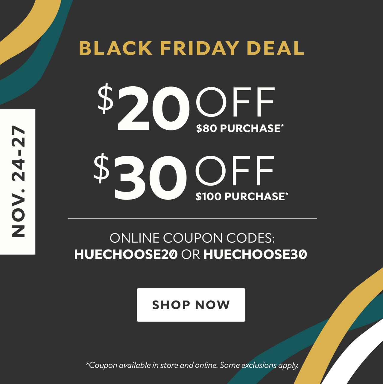 Nov. 24-27. Black Friday deal. $20 off $80 purchase* $30 off $100 purchase* Online coupon codes: HUECHOOSE20 or HUECHOOSE30 Shop now. *Coupon available in store and online. Some exclusions apply.