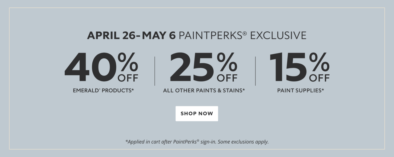 April 26 - May 6 PaintPerks® Exclusive. 40% OFF Emerald Products, 25% OFF All Other Paints & Stains, 15% OFF Paint Supplies. Shop Now. *Applied in cart after PaintPerks® sign-in. Some exclusions apply.