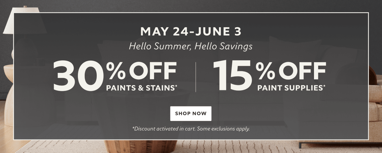 May 24 - June 3. Hello Summer, Hello Savings. 30% OFF Paints & Stains, 15% OFF Paint Supplies. Shop Now. *Discount activated in cart. Some exclusions apply.