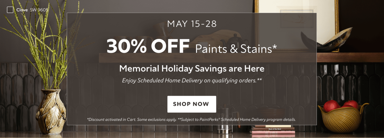May 15-28. 30% OFF Paints & Stains. Memorial Holiday Savings are Here. Enjoy Scheduled Home Delivery on Qualifying Orders. Shop Now. *Discount activated in cart. Some exclusions apply. **Subject to PaintPerks Scheduled Home Delivery program details.