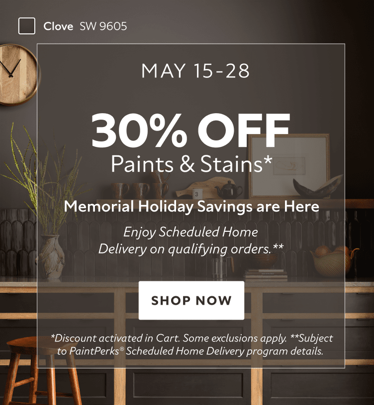 May 15-28. 30% OFF Paints & Stains. Memorial Holiday Savings are Here. Enjoy Scheduled Home Delivery on Qualifying Orders. Shop Now. *Discount activated in cart. Some exclusions apply. **Subject to PaintPerks Scheduled Home Delivery program details.
