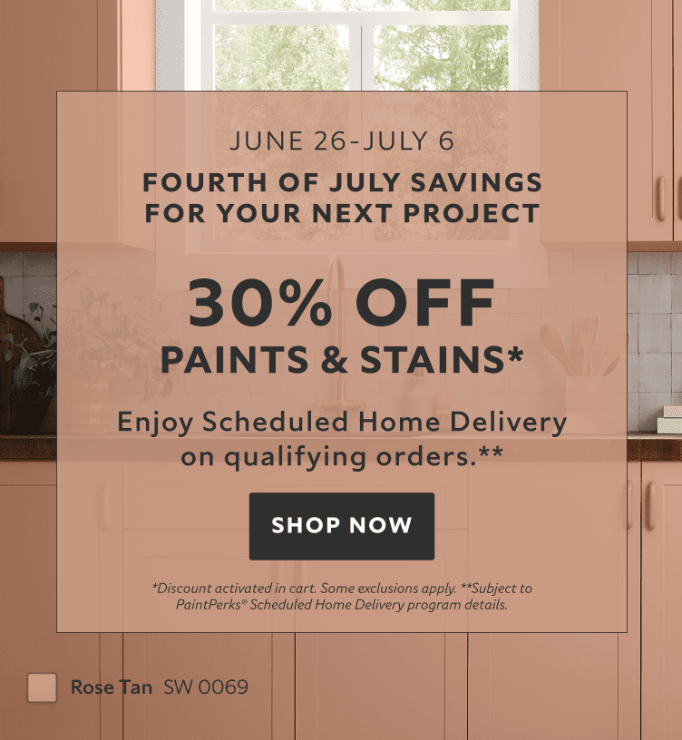 June 26 - July 6. Fourth of July Savings for your Next Project. 30% OFF Paints & Stains. Enjoy Scheduled Home Delivery on Qualifying Orders. Shop Now. *Discount activated in cart. Some exclusions apply. **Subject to PaintPerks® Schduled Home Delivery details.