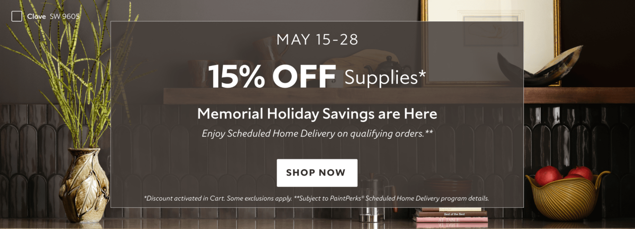 May 15-28. 15% OFF Paints Supplies. Memorial Holiday Savings are Here. Enjoy Scheduled Home Delivery on Qualifying Orders. Shop Now. *Discount activated in cart. Some exclusions apply. **Subject to PaintPerks Scheduled Home Delivery program details.