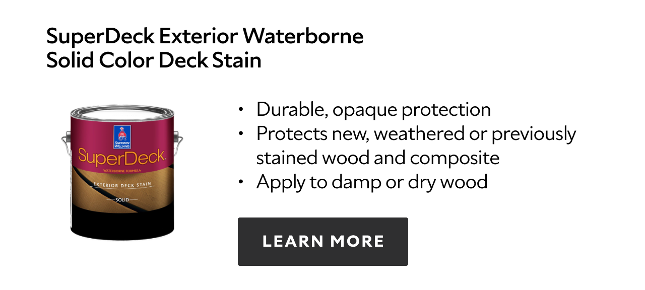 SuperDeck Exterior Waterborne Solid Color Deck Stain. Durable, opaque protection. Protects new, weathered or previously stained wood and composite. Apply to damp or dry wood. Learn more.