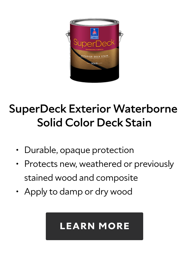 SuperDeck Exterior Waterborne Solid Color Deck Stain. Durable, opaque protection. Protects new, weathered or previously stained wood and composite. Apply to damp or dry wood. Learn more.
