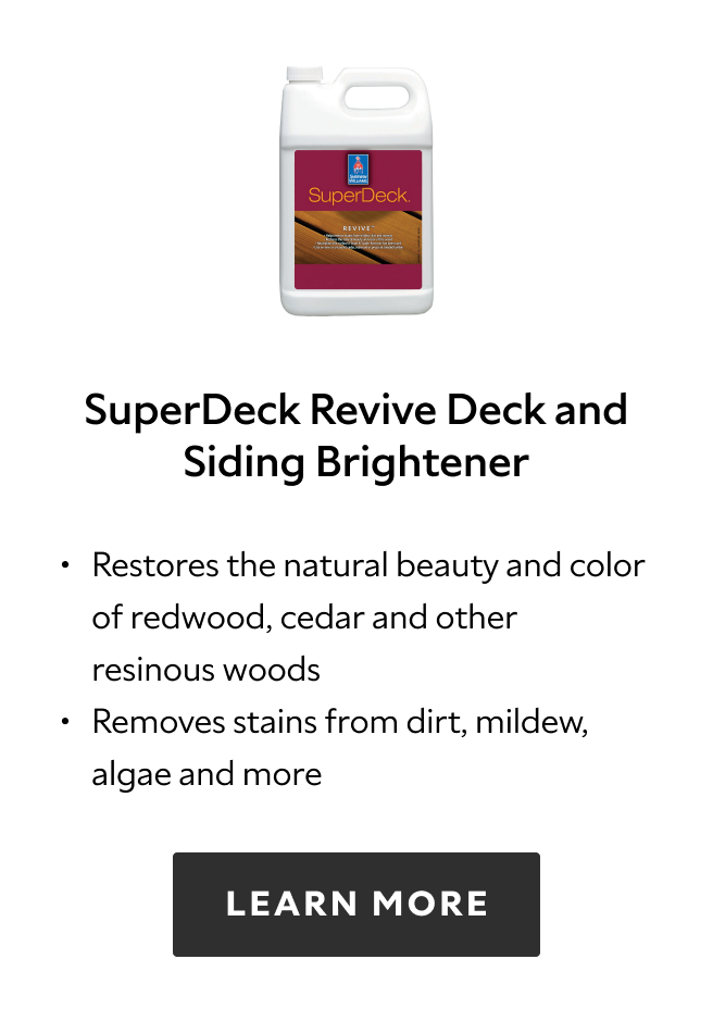 SuperDeck Revive Deck and Siding Brightener. Restores the natural beauty and color of redwood, cedar and other resinous woods. Removes stains from dirt, mildew, algae and more. Learn more.