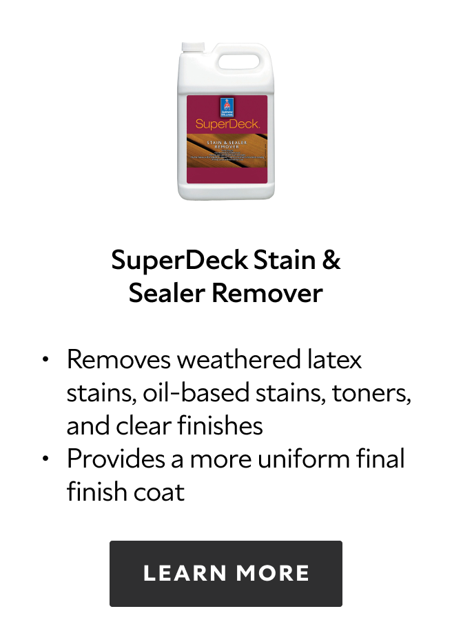 SuperDeck Stain & Sealer Remover. Removes weathered latex stains, oil based stains, toners, and clear finishes. Provides a more uniform final finish coat. Learn more.