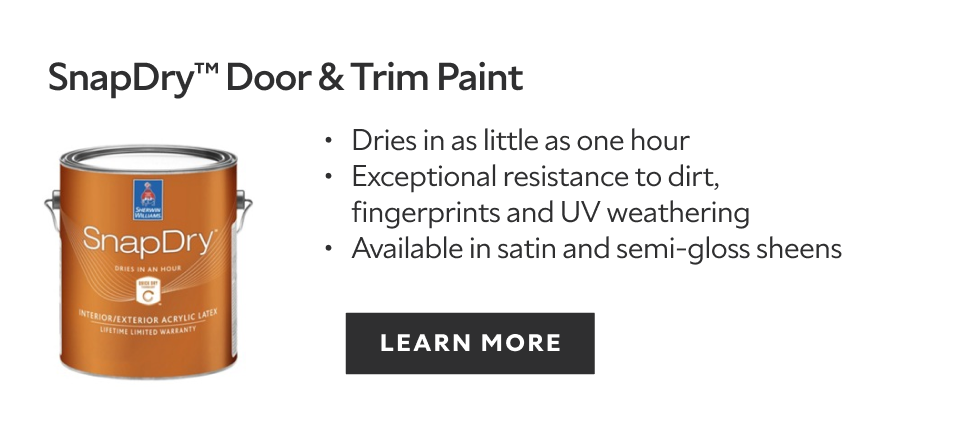 Sherwin-Williams SnapDry door & trim paint, dries in as little as one hour, exceptional resistance to dirt, fingerprints, and UV weathering, available in satin and semigloss sheens, learn more.