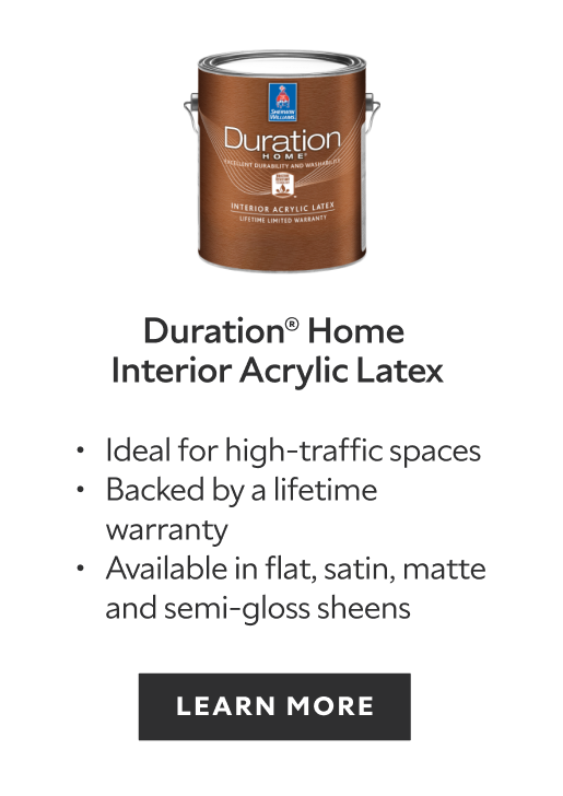 Duration Home Interior Acrylic Latex. Ideal for high-traffic spaces. Backed by a lifetime warranty. Available in flat, satin, matte and semi-gloss sheens. Learn more.