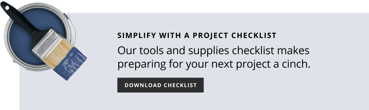Simplify with a project checklist. Our tools and supplies checklist makes preparing for your next project a cinch. Download checklist.