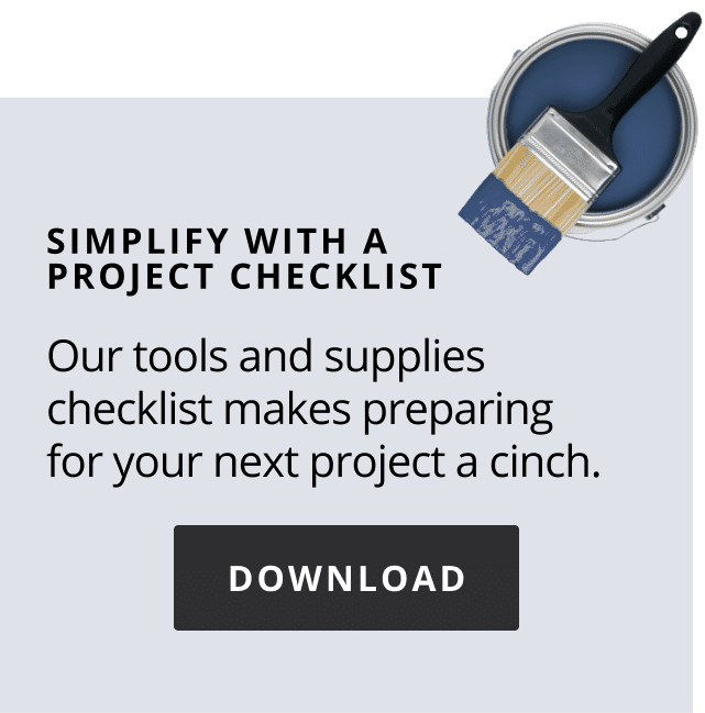 Simplify with a project checklist. Our tools and supplies checklist makes preparing for your next project a cinch. Download checklist.