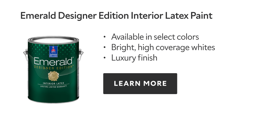 Emerald Designer Edition Interiox Latex Paint.  Available in select colors. Bright, high coverage whites. Luxury finish. Learn more.