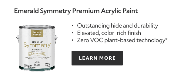 Emerald Symmetry Premium Acrylic Paint. Outstanding hide and durability. Elevated, color‑rich finish. Zero VOC plant‑based technology*. LEARN MORE.