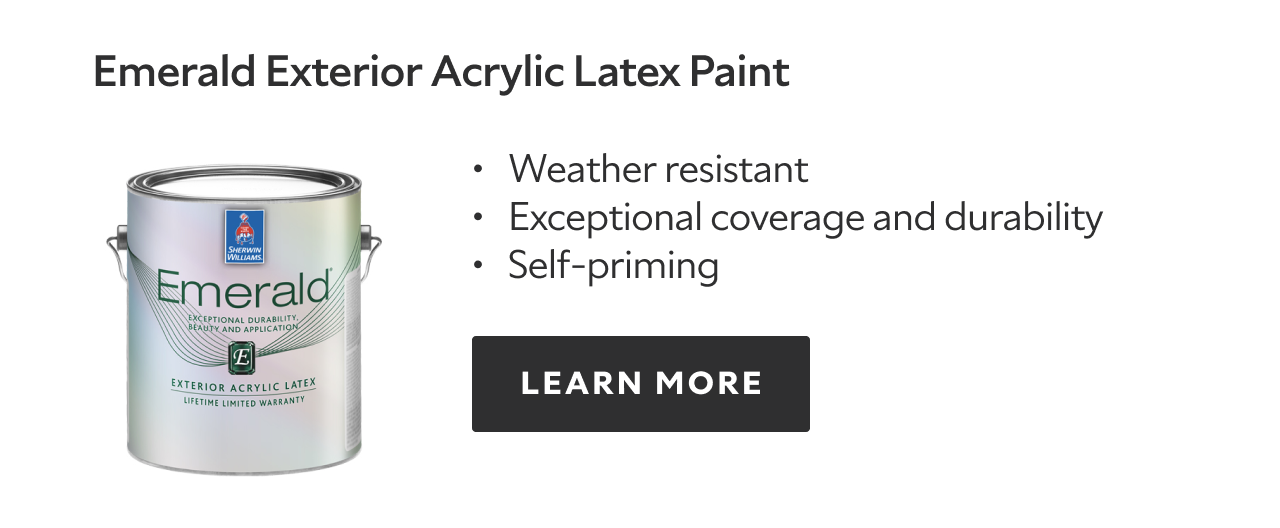 Emerald Exterior acrylic latex paint, weather resistant, exceptional coverage and durability, self priming, learn more.