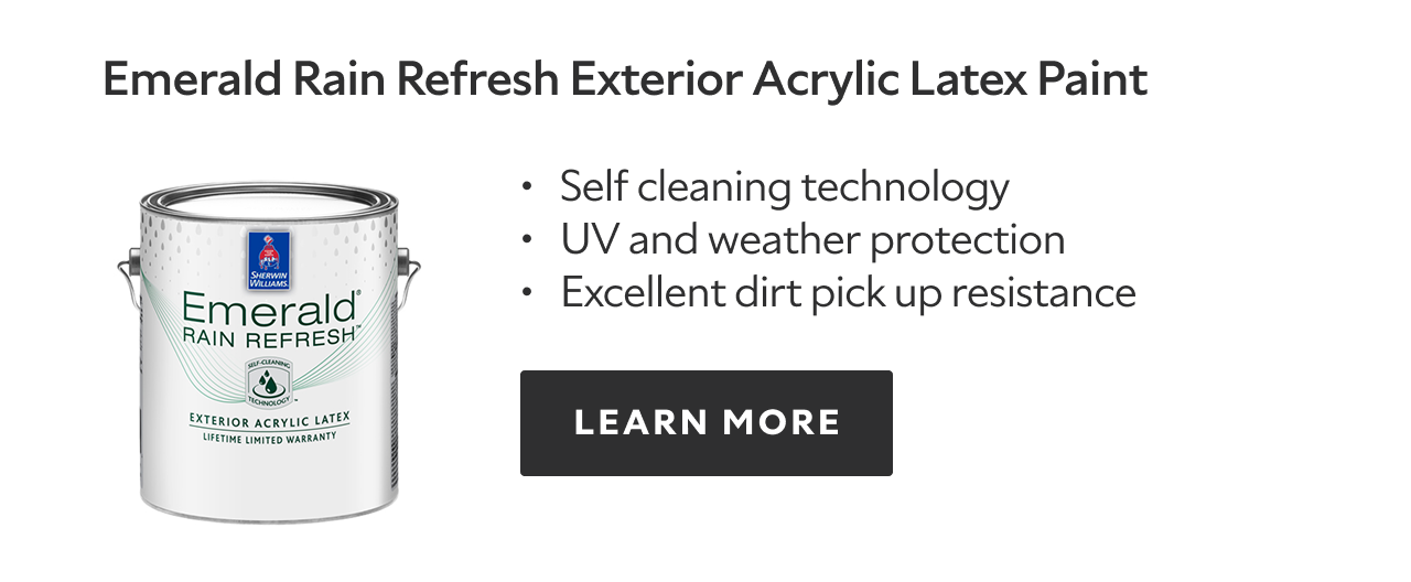 Emerald Rain Refresh Exterior Acrylic Latex Paint. Self cleaning technology. UV and weather protection. Excellent dirt pick up resistance. LEARN MORE.