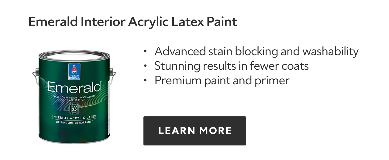 Emerald Interior Acrylic Latex Paint. Advanced stain blocking and washability. Stunning results in fewer coats. Premium paint and primer. LEARN MORE.