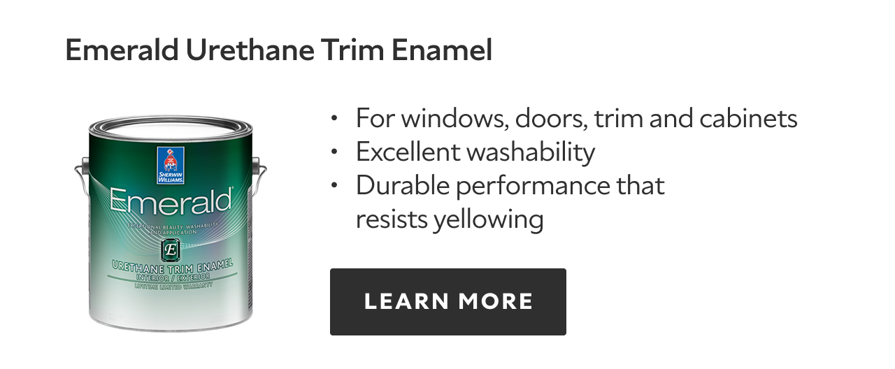Emerald Urethane Trim Enamel. For windows, doors, trim and cabinets. Excellent washability. Durable performance that resists yellowing. LEARN MORE.