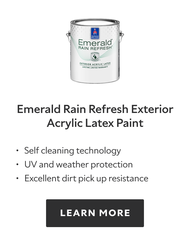 Emerald Rain Refresh Exterior Acrylic Latex Paint. Self cleaning technology. UV and weather protection. Excellent dirt pick up resistance. LEARN MORE.