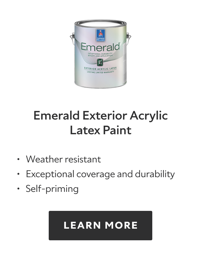 Emerald Exterior acrylic latex paint, weather resistant, exceptional coverage and durability, self priming, learn more.