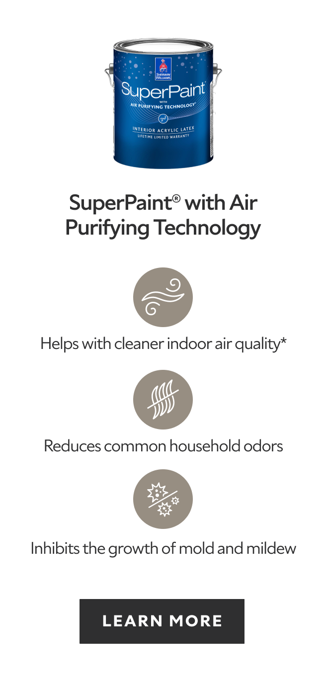 SuperPaint with Air Purifying Technology, helps with cleaner indoor air quality, reduces common household odors, inhibits the growth of mold and mildew, learn more.