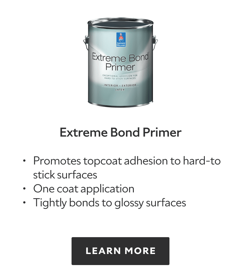 Extreme Bond Primer. Promotes topcoat adhesion to hard-to stick surfaces. One coat application. Tightly bonds to glossy surfaces. Learn more.