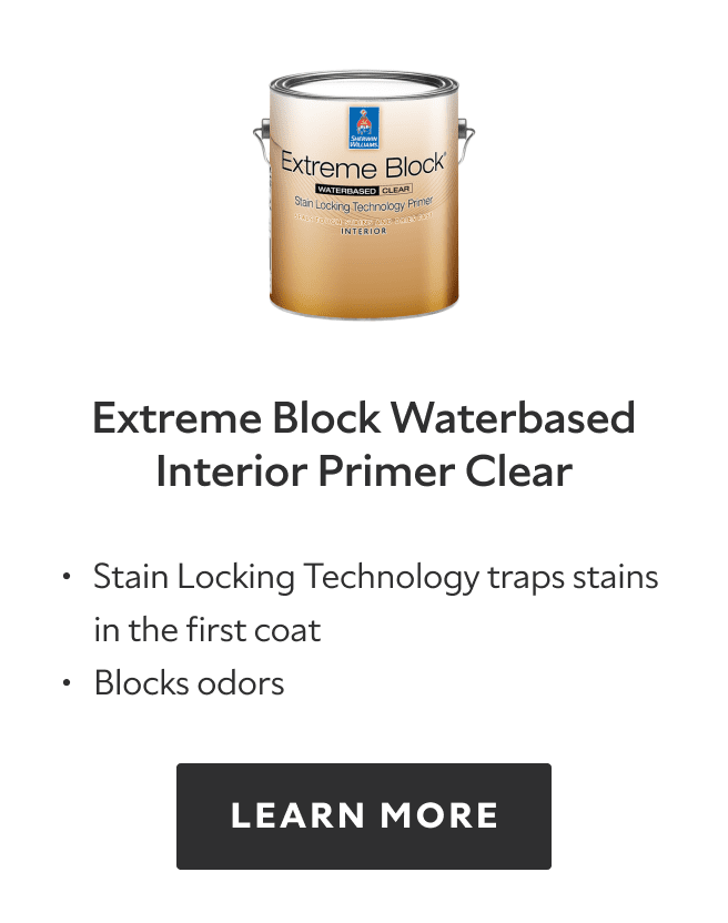 Extreme Block Waterbased Interior Primer Clear. Stain locking technology traps stains in the first coat. Blocks odors. Learn more.