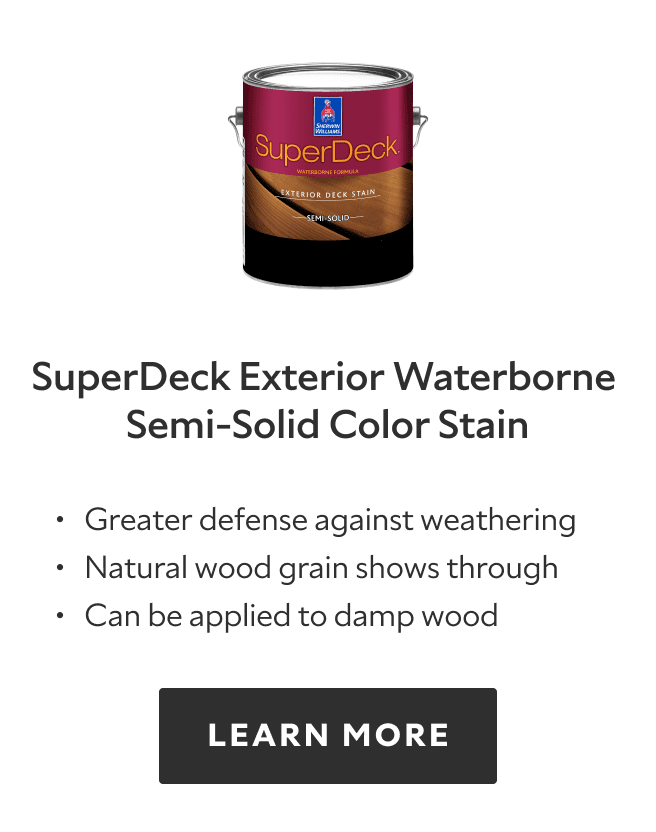 SuperDeck Exterior Waterborne Semi Solid Color Deck Stain. Greater defense against weathering, natural wood grain shows through, can be applied to damp wood. Learn more.
