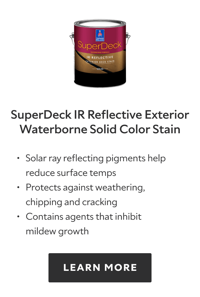 SuperDeck IR Reflective Exterior Waterborne Solid Color Stain. Solar ray reflecting pigments help reduce surface temps, protects against weathering, chipping and cracking, contains agents that inhibit mildew growth. Learn more.