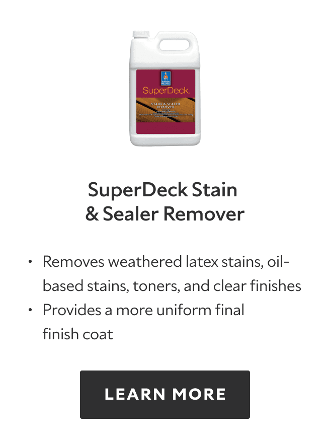 SuperDeck Stain and Sealer Remover. Removes weathered latex stains, oil based stains, toners, and clear finishes, provides a more uniform final finish coat. Learn more.