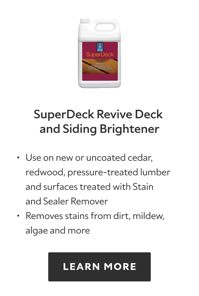 SuperDeck Revive Deck and Siding Brightener. Use on new or uncoated cedar, redwood, pressure treated lumber and surfaces treated with Stain and sealer remover, removes stains from dirt, mildew, algae and more. Learn more.
