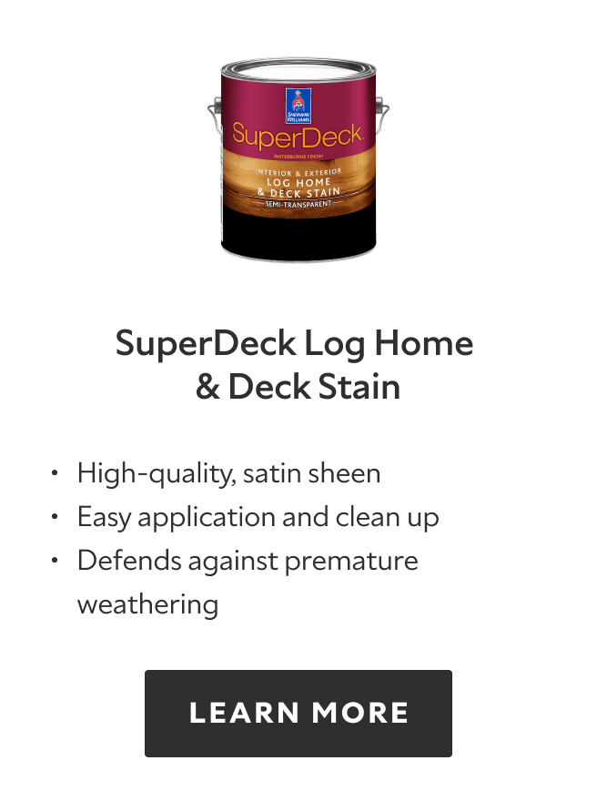 SuperDeck Log Home and Deck Stain. High quality, satin sheen, easy application and clean up, defends against premature weathering. Learn more.