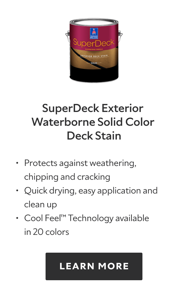 SuperDeck Exterior Waterborne Solid Color Deck Stain. Protects against weathering, chipping and cracking, quick drying, easy application and clean up, cool feel technology available in 20 colors. Learn more.
