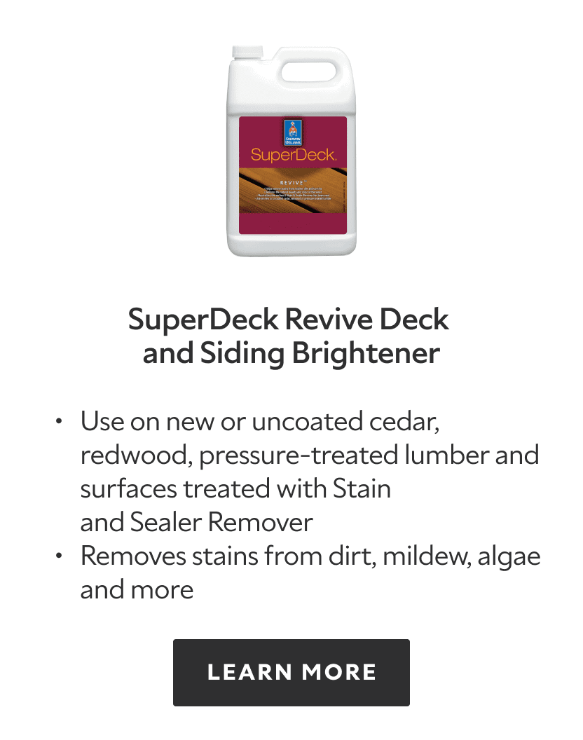 SuperDeck Revive Deck and Siding Brightener. Use on new or uncoated cedar, redwood, pressure treated lumber and surfaces treated with Stain and sealer remover, removes stains from dirt, mildew, algae and more. Learn more.