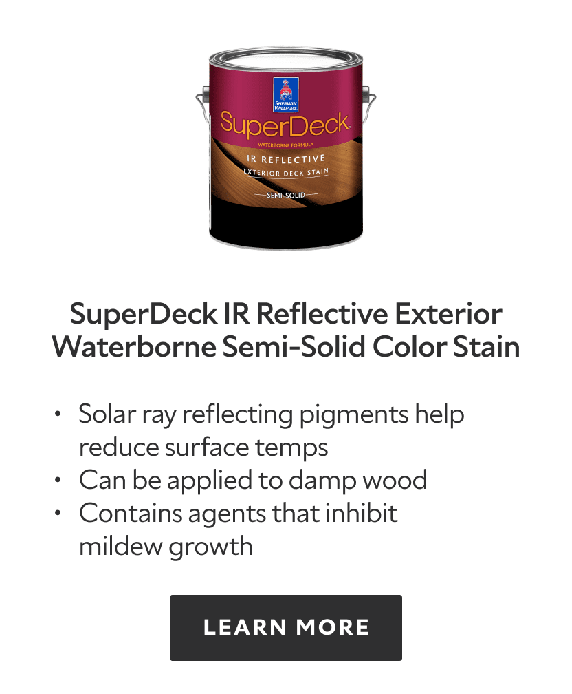 SuperDeck IR Reflective Exterior Waterborne Semi Solid Color Stain. Solar ray reflecting pigments help reduce surface temps, can be applied to damp wood, contains agents that inhibit mildew growth. Learn more.