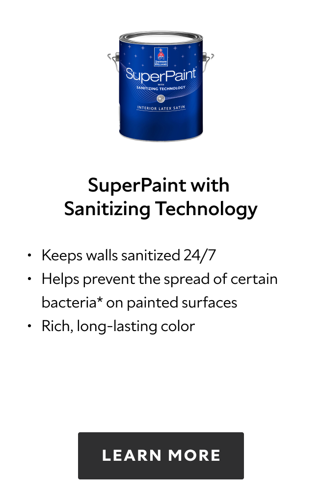 Sherwin Williams SuperPaint with Sanitizing Technology, keeps walls sanitized 24/7, helps prevent the spread of certain bacteria on painted surfaces, rich, long lasting color, learn more.