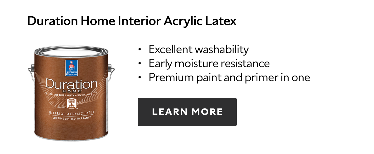 Duration Home Interior Acrylic Latex. Excellent washability. Early moisture resistance. Premium paint and primer in one. Learn more.