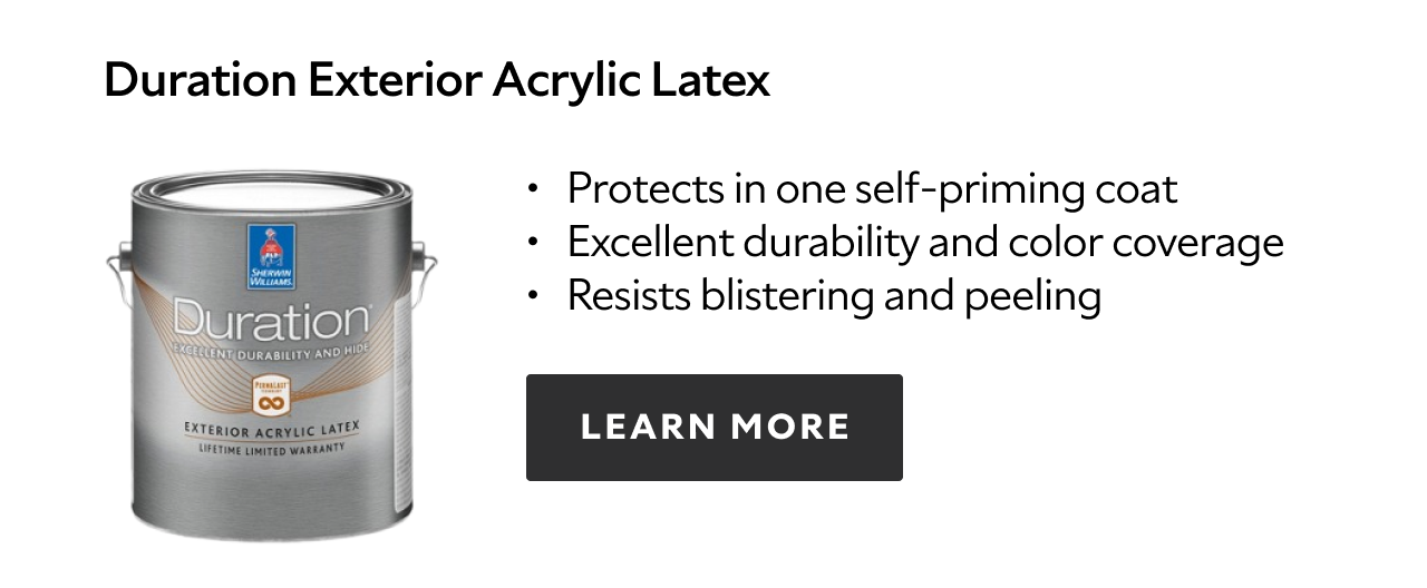 Duration Exterior Acrylic Latex. Protects in one self-priming coat. Excellent durability and color coverage. Resists blistering and peeling. Learn more.