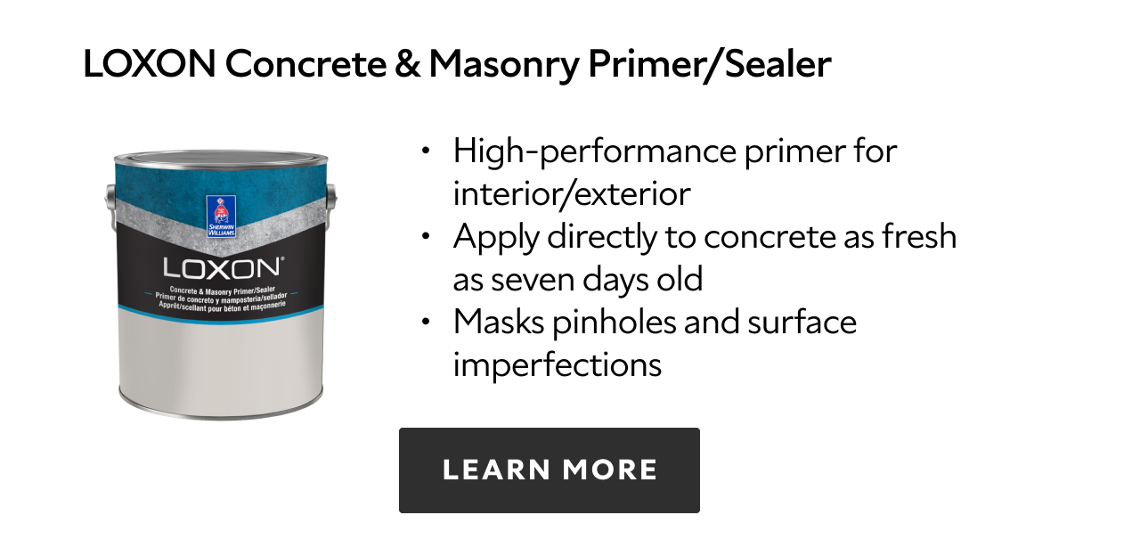 Loxon Concrete & Masonry Primer/Sealer. High-performance primer for interior/exterior. Apply directly to concrete as fresh as seven days old. Masks pinholes and surface imperfections. Learn more.