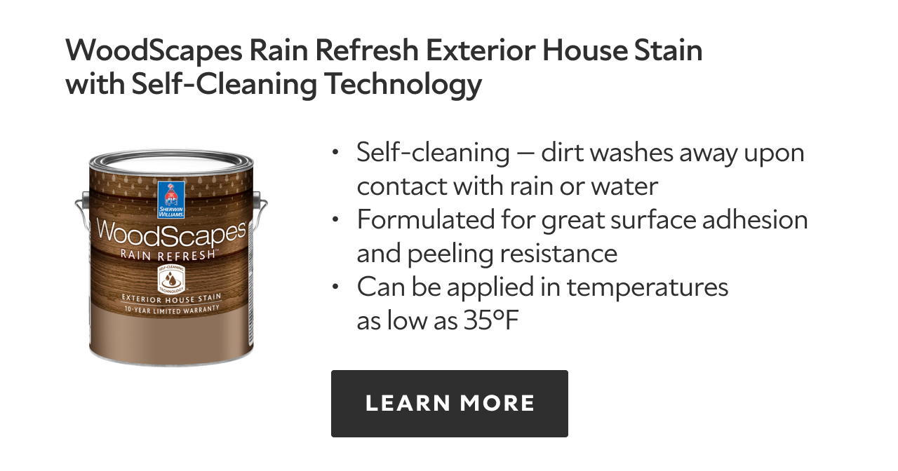 Woodscapes Rain Refresh Exterior House Stain with Self-Cleaning Technology. Self-cleaning - dirt washes away upon contact with rain or water. Formulated for great surface adhesion and peeling resistance. Can be applied in temperatures as low as thirty five degrees Fahrenheit. Learn more. 