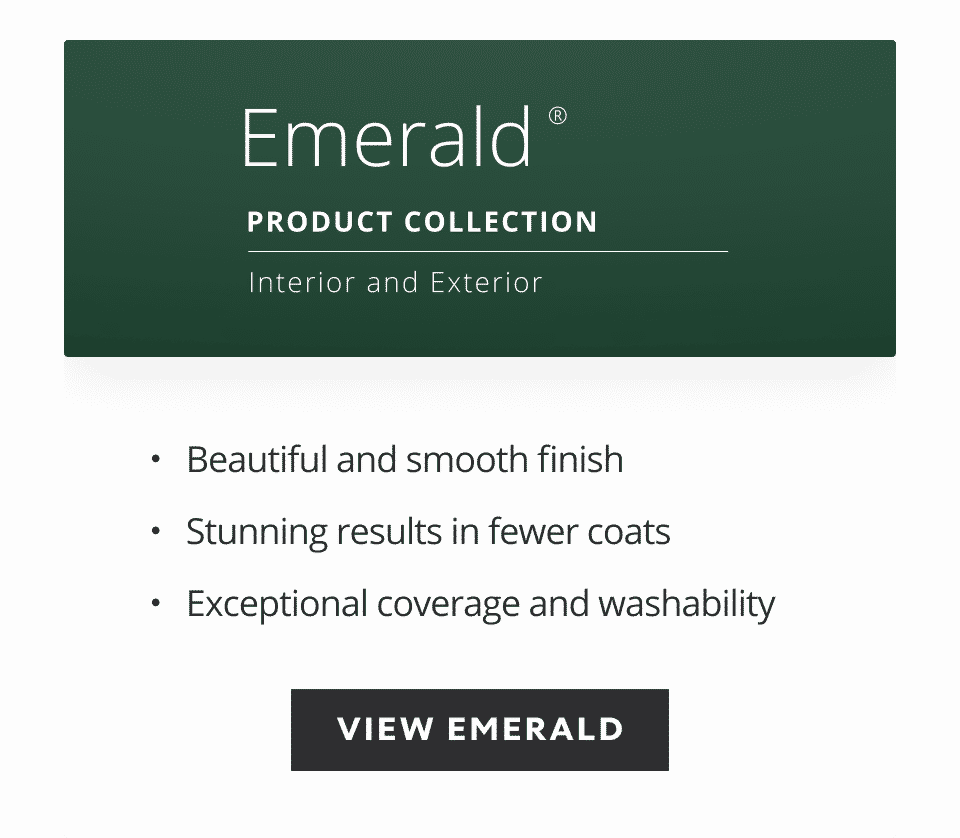 Emerald product collection, interior and exterior, beautiful smooth finish, stunning results in fewer coats, exceptional coverage and washability.