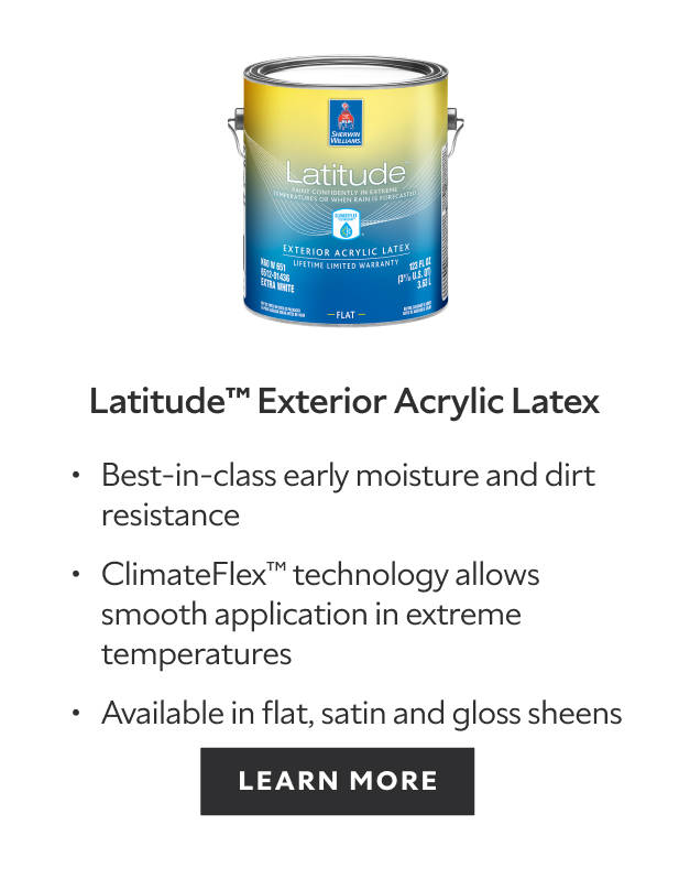 Latitude Exterior Acrylic Latex. Best-in-class moisture and dirt resistance. ClimateFlex technology allows smooth application in extreme temperatures. Available in flat, satin and gloss sheens. Learn more.