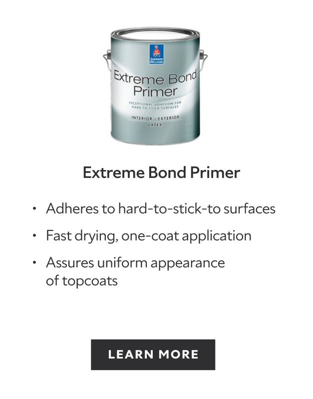 Extreme Bond Primer. Adheres to hard-to-stick-to surfaces. Fast drying, one-coat application. Assures uniform appearance of topcoats. Learn more.