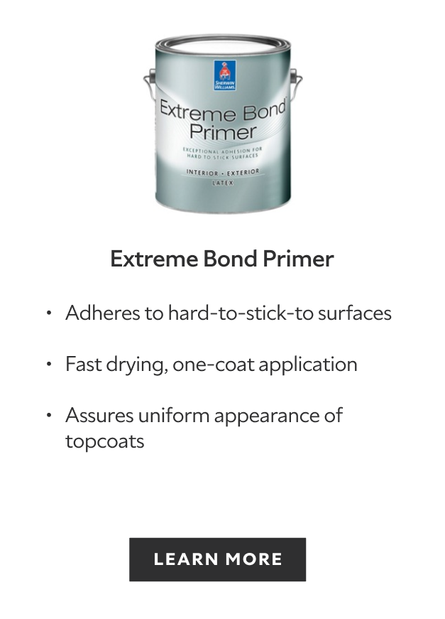 Sherwin-Williams Extreme Bond Primer, adheres to hard to stick to surfaces, fast drying one coat application, assures uniform appearance topcoats, learn more.