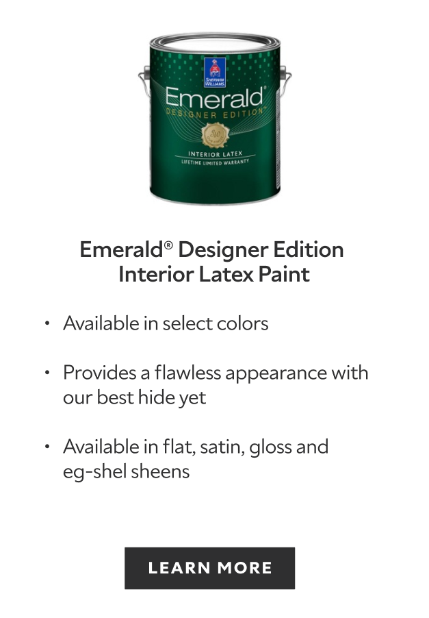 Sherwin-Williams Emerald Designer Edition Interior Latex, comes in 200 exclusive designer colors, provides a flawless appearance with our best hide yet, available in flat satin gloss and eg-shel sheens, learn more.