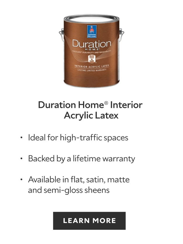 Sherwin-Williams Duration Home Interior Acrylic Latex, ideal for high traffic spaces, backed by a lifetime warranty, available in flat satin matte and semi gloss sheens, learn more.