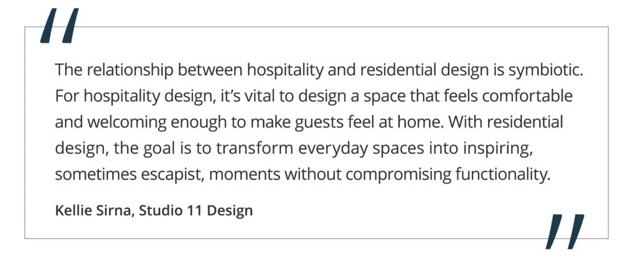 “The relationship between hospitality and residential design is symbiotic. For hospitality design, it’s vital to design a space that feels comfortable and welcoming enough to make guests feel at home. With residential design, the goal is to transform everyday spaces into inspiring, sometimes escapist, moments without compromising functionality.” Kellie Sirna, Studio 11 Design