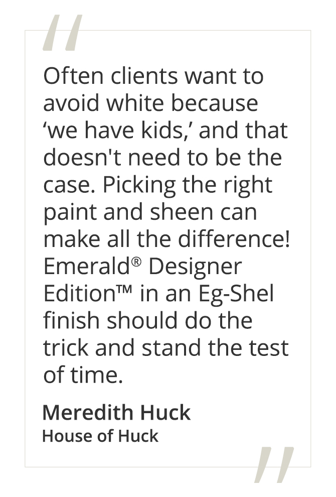 Meredith Huck, House of Huck said, “Often clients want to avoid white because ‘we have kids,’ and that doesn't need to be the case. Picking the right paint and sheen can make all the difference! Emerald® Designer Edition™ in an Eg-Shel finish should do the trick and stand the test of time.” 